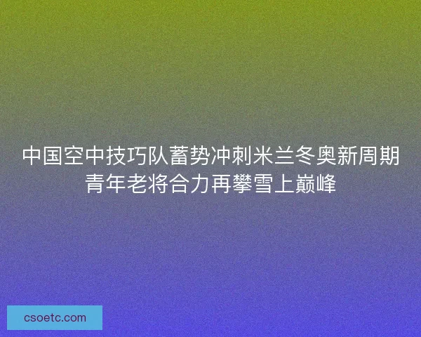 中国空中技巧队蓄势冲刺米兰冬奥新周期青年老将合力再攀雪上巅峰