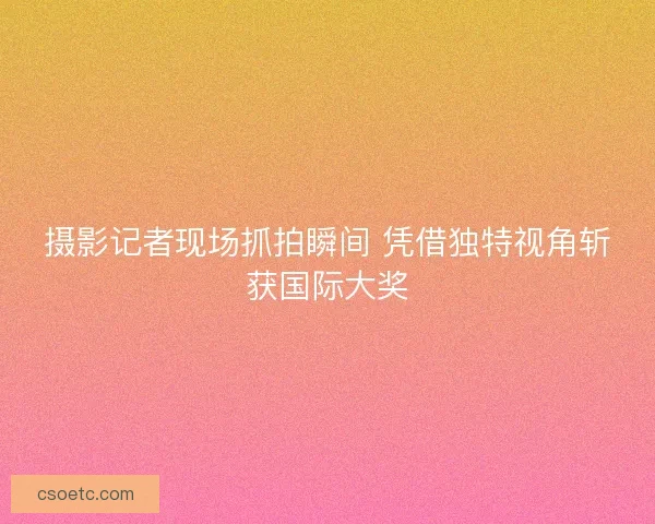 摄影记者现场抓拍瞬间 凭借独特视角斩获国际大奖