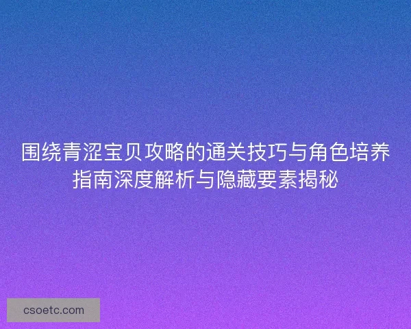 围绕青涩宝贝攻略的通关技巧与角色培养指南深度解析与隐藏要素揭秘