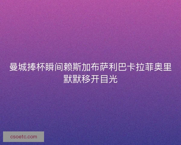 曼城捧杯瞬间赖斯加布萨利巴卡拉菲奥里默默移开目光